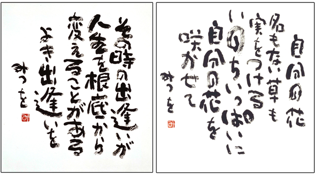 （左）「その時の出逢いが」 その時の出逢いが　人生を根底から 変えることがある　よき出逢いを  （右）「自分の花」 自分の花　名のない草も　実をつける　 いのちいっぱいに　自分の花を　咲かせて