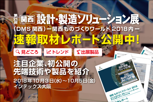 速報取材レポート「第21回 関西 設計・製造ソリューション展（DMS関西）」（関西ものづくりワールド2018）今年の見どころ徹底解説