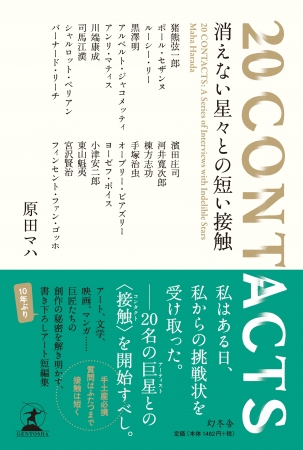 原田マハ著 『20 CONTACTS 消えない星々との短い接触」（幻冬舎より8月10日発売） 「私」からの挑戦状を受け取った「私」が20名の巨星（アーティスト）に会いに行き、 その創作の秘密に迫る物語。本展に出品される18名の作家も登場。 　